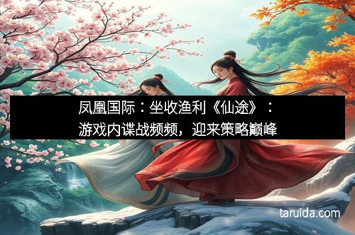 凤凰国际：坐收渔利《仙途》：游戏内谍战频频，迎来策略巅峰